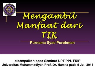Mengambil Manfaat dari TIK Oleh: Purnama Syae Purohman d i sampaikan pa d a Seminar UPT PPL FKIP Universitas Muhamma d i yah Prof.  D r. Hamka pada 9 Juli 2011 