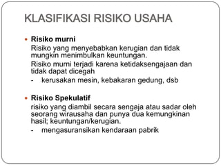 KLASIFIKASI RISIKO USAHA
 Risiko murni
Risiko yang menyebabkan kerugian dan tidak
mungkin menimbulkan keuntungan.
Risiko murni terjadi karena ketidaksengajaan dan
tidak dapat dicegah
- kerusakan mesin, kebakaran gedung, dsb
 Risiko Spekulatif
risiko yang diambil secara sengaja atau sadar oleh
seorang wirausaha dan punya dua kemungkinan
hasil; keuntungan/kerugian.
- mengasuransikan kendaraan pabrik
 