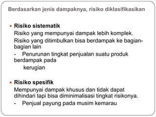 Berdasarkan jenis dampaknya, risiko diklasifikasikan
 Risiko sistematik
Risiko yang mempunyai dampak lebih komplek.
Risiko yang ditimbulkan bisa berdampak ke bagian-
bagian lain
- Penurunan tingkat penjualan suatu produk
berdampak pada
kerugian
 Risiko spesifik
Mempunyai dampak khusus dan tidak dapat
dihindari tapi bisa diminimalisasi tingkat risikonya.
- Penjual payung pada musim kemarau
 