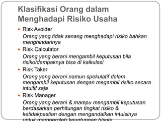 Klasifikasi Orang dalam
Menghadapi Risiko Usaha
 Risk Avoider
Orang yang tidak senang menghadapi risiko bahkan
menghindarinya
 Risk Calculator
Orang yang berani mengambil keputusan bila
risiko/dampaknya bisa di kalkulasi
 Risk Taker
Orang yang berani namun spekulatif dalam
mengambil keputusan dengan megambil risiko secara
intuitif saja
 Risk Manager
Orang yang berani & mampu mengambil keputusan
berdasarkan perhitungan tingkat risiko &
ketidakpastian dengan mengandalkan intuisinya
 