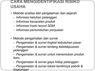 CARA MENGIDENTIFIKASI RISIKO
USAHA
 Metode analisa dari pengalaman dan sejarah
- Informasi keluhan pelanggan
- Informasi kecacatan produk
- Informasi track record SDM
- Informasi pertumbuhan penjualan
 Metode pengamatan dan survei
- Pengamatan & survei tingkat kebutuhan pasar
- Pengamatan & survei tentang ketidakpuasan
pelanggan
- Pengamatan & survei untuk menemukan produk
baru
- Pengamatan & survei gaya hidup pelanggan
- Pengamatan & survei lokasi berdirinya pabrik &
lingkungan
 