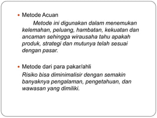  Metode Acuan
Metode ini digunakan dalam menemukan
kelemahan, peluang, hambatan, kekuatan dan
ancaman sehingga wirausaha tahu apakah
produk, strategi dan mutunya telah sesuai
dengan pasar.
 Metode dari para pakar/ahli
Risiko bisa diminimalisir dengan semakin
banyaknya pengalaman, pengetahuan, dan
wawasan yang dimiliki.
 