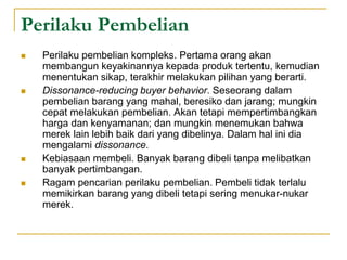 Perilaku Pembelian
 Perilaku pembelian kompleks. Pertama orang akan
membangun keyakinannya kepada produk tertentu, kemudian
menentukan sikap, terakhir melakukan pilihan yang berarti.
 Dissonance-reducing buyer behavior. Seseorang dalam
pembelian barang yang mahal, beresiko dan jarang; mungkin
cepat melakukan pembelian. Akan tetapi mempertimbangkan
harga dan kenyamanan; dan mungkin menemukan bahwa
merek lain lebih baik dari yang dibelinya. Dalam hal ini dia
mengalami dissonance.
 Kebiasaan membeli. Banyak barang dibeli tanpa melibatkan
banyak pertimbangan.
 Ragam pencarian perilaku pembelian. Pembeli tidak terlalu
memikirkan barang yang dibeli tetapi sering menukar-nukar
merek.
 
