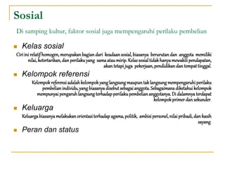 Sosial
Di samping kultur, faktor sosial juga mempengaruhi perilaku pembelian
 Kelas sosial
Ciri ini relatif homogen,merupakanbagiandari keadaansosial,biasanya berurutandan anggota memiliki
nilai, ketertarikan,dan perilakuyang samaataumirip.Kelassosialtidakhanyamewakilipendapatan,
akan tetapi juga pekerjaan,pendidikandan tempattinggal.
 Kelompok referensi
Kelompokreferensi adalahkelompokyanglangsungmaupuntaklangsungmempengaruhiperilaku
pembelianindividu,yang biasanyadisebutsebagaianggota.Sebagaimanadiketahuikelompok
mempunyai pengaruhlangsungterhadapperilakupembeliananggotanya.Di dalamnyaterdapat
kelompokprimerdan sekunder.
 Keluarga
Keluargabiasanyamelakukanorientasiterhadapagama,politik, ambisipersonel,nilai pribadi,dan kasih
sayang.
 Peran dan status
 