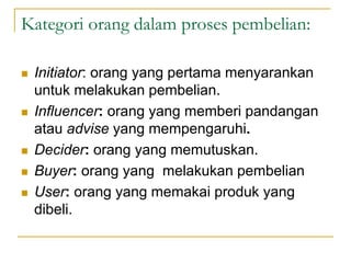 Kategori orang dalam proses pembelian:
 Initiator: orang yang pertama menyarankan
untuk melakukan pembelian.
 Influencer: orang yang memberi pandangan
atau advise yang mempengaruhi.
 Decider: orang yang memutuskan.
 Buyer: orang yang melakukan pembelian
 User: orang yang memakai produk yang
dibeli.
 