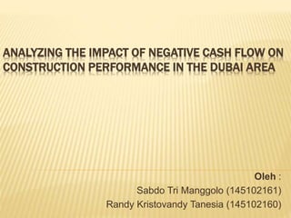 ANALYZING THE IMPACT OF NEGATIVE CASH FLOW ON 
CONSTRUCTION PERFORMANCE IN THE DUBAI AREA 
Oleh : 
Sabdo Tri Manggolo (145102161) 
Randy Kristovandy Tanesia (145102160) 
 