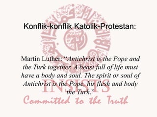 Konflik-konflik Katolik-Protestan:

Martin Luther: “Antichrist is the Pope and
the Turk together. A beast full of life must
have a body and soul. The spirit or soul of
Antichrist is the Pope, his flesh and body
the Turk.”

 