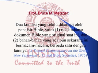 Prof. Bruce M. Metzger:

Dua kondisi yang selalu dihadapi oleh
penafsir Bible, yaitu (1) tidak adanya
dokumen Bible yang original saat ini, dan
(2) bahan-bahan yang ada pun sekarang ini
bermacam-macam, berbeda satu dengan
lainnya. (A Textual Commentaary on the Greek
New Testament”, United Bible Societies, 1975)

 