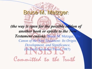 Bruce M. Metzger:
(the way is open for the possible edition of
another book or epistle to the New
Testament canon). Bruce M. Metzger, The
Canon of the New Testament: Its Origin,
Development, and Significance,
(Oxford:Clarendon Press, 1987)

 