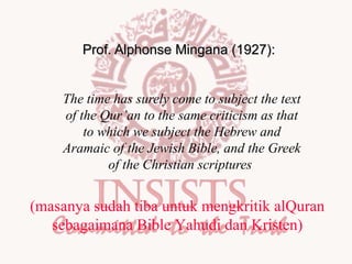 Prof. Alphonse Mingana (1927):
The time has surely come to subject the text
of the Qur’an to the same criticism as that
to which we subject the Hebrew and
Aramaic of the Jewish Bible, and the Greek
of the Christian scriptures

(masanya sudah tiba untuk mengkritik alQuran
sebagaimana Bible Yahudi dan Kristen)

 