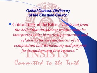 Oxford Concise Dictionary
of the Christian Church:
 Critical

study of the Bible: “It sets out from
the belief that an ancient writing must be
interpreted in its historical perspective and
related to the circumstances of its
composition and its meaning and purpose
for its author and first readers.”

 