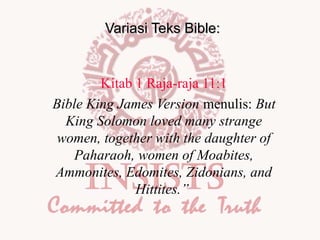 Variasi Teks Bible:

Kitab 1 Raja-raja 11:1
Bible King James Version menulis: But
King Solomon loved many strange
women, together with the daughter of
Paharaoh, women of Moabites,
Ammonites, Edomites, Zidonians, and
Hittites.”

 