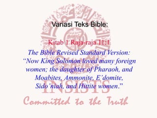 Variasi Teks Bible:
Kitab 1 Raja-raja 11:1
The Bible Revised Standard Version:
“Now King Solomon loved many foreign
women; the daughter of Pharaoh, and
Moabites, Ammonite, E’domite,
Sido’niah, and Hittite women.”

 