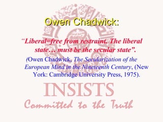 Owen Chadwick:
“Liberal=free from restraint. The liberal
state… must be the secular state”.
(Owen Chadwick, The Secularization of the
European Mind in the Nineteenth Century, (New
York: Cambridge University Press, 1975).

 