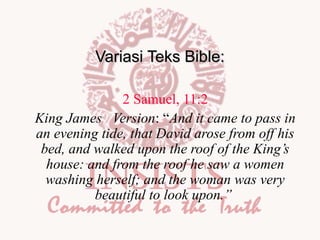 Variasi Teks Bible:
2 Samuel, 11:2
King James Version: “And it came to pass in
an evening tide, that David arose from off his
bed, and walked upon the roof of the King’s
house: and from the roof he saw a women
washing herself; and the woman was very
beautiful to look upon.”

 