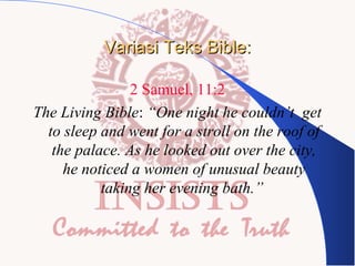 Variasi Teks Bible:
2 Samuel, 11:2
The Living Bible: “One night he couldn’t get
to sleep and went for a stroll on the roof of
the palace. As he looked out over the city,
he noticed a women of unusual beauty
taking her evening bath.”

 