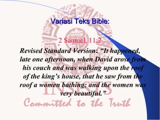 Variasi Teks Bible:
2 Samuel, 11:2
Revised Standard Version: “It happened,
late one afternoon, when David arose from
his couch and was walking upon the roof
of the king’s house, that he saw from the
roof a women bathing; and the women was
very beautiful.”

 