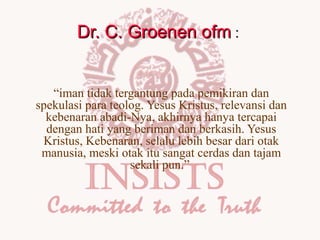 Dr. C. Groenen ofm :
“iman tidak tergantung pada pemikiran dan
spekulasi para teolog. Yesus Kristus, relevansi dan
kebenaran abadi-Nya, akhirnya hanya tercapai
dengan hati yang beriman dan berkasih. Yesus
Kristus, Kebenaran, selalu lebih besar dari otak
manusia, meski otak itu sangat cerdas dan tajam
sekali pun.”

 