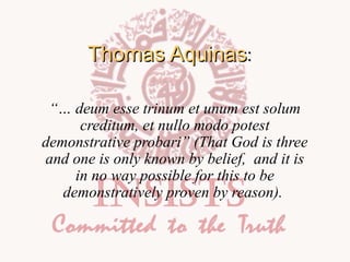 Thomas Aquinas:
“… deum esse trinum et unum est solum
creditum, et nullo modo potest
demonstrative probari” (That God is three
and one is only known by belief, and it is
in no way possible for this to be
demonstratively proven by reason).

 