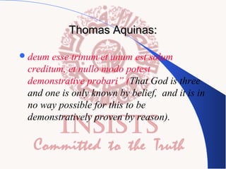 Thomas Aquinas:
 deum

esse trinum et unum est solum
creditum, et nullo modo potest
demonstrative probari” (That God is three
and one is only known by belief, and it is in
no way possible for this to be
demonstratively proven by reason).

 