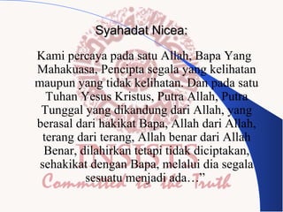 Syahadat Nicea:
“Kami percaya pada satu Allah, Bapa Yang
Mahakuasa, Pencipta segala yang kelihatan
maupun yang tidak kelihatan. Dan pada satu
Tuhan Yesus Kristus, Putra Allah, Putra
Tunggal yang dikandung dari Allah, yang
berasal dari hakikat Bapa, Allah dari Allah,
terang dari terang, Allah benar dari Allah
Benar, dilahirkan tetapi tidak diciptakan,
sehakikat dengan Bapa, melalui dia segala
sesuatu menjadi ada…”

 