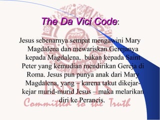 The Da Vici Code:
Jesus sebenarnya sempat mengawini Mary
Magdalena dan mewariskan Gerejanya
kepada Magdalena, bukan kepada Saint
Peter yang kemudian mendirikan Gereja di
Roma. Jesus pun punya anak dari Mary
Magdalena, yang – karena takut dikejarkejar murid-murid Jesus – maka melarikan
diri ke Perancis.

 