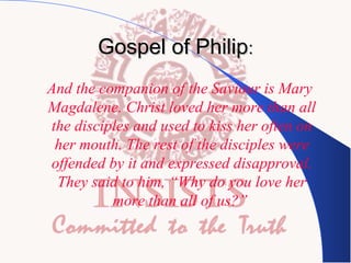 Gospel of Philip:
“And the companion of the Saviour is Mary
Magdalene. Christ loved her more than all
the disciples and used to kiss her often on
her mouth. The rest of the disciples were
offended by it and expressed disapproval.
They said to him, “Why do you love her
more than all of us?”

 
