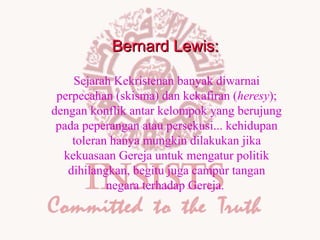 Bernard Lewis:
Sejarah Kekristenan banyak diwarnai
perpecahan (skisma) dan kekafiran (heresy);
dengan konflik antar kelompok yang berujung
pada peperangan atau persekusi... kehidupan
toleran hanya mungkin dilakukan jika
kekuasaan Gereja untuk mengatur politik
dihilangkan, begitu juga campur tangan
negara terhadap Gereja.

 