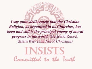 I say quite deliberately that the Christian
Religion, as organized in its Churches, has
been and still is the principal enemy of moral
progress in the world. (Bertrand Russel,
dalam Why I am Not A Christian)

 