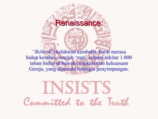 Renaissance:

“Rebirth” (kelahiran kembali). Barat merasa
hidup kembali, setelah ‘mati’ selama sekitar 1.000
tahun hidup di bawah cengkeraman kekuasaan
Gereja, yang dipenuhi berbagai penyimpangan.

 