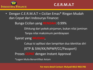 C.E.R.M.A.T

• Dengan C.E.R.M.A.T = Cicilan Emas* Ringan Mudah
  dan Cepat dari Indosurya Finance:
     Bunga Cicilan yang RENDAH: 0.99%
                Dihitung dari pokok pinjaman, bukan nilai jaminan
                Tanpa nilai maksimum pembiayaan
        Syarat yang MUDAH,
                Cukup isi aplikasi dan lampirkan dua identitas diri
              (KTP & SIM/KK/NPWP/CC/Passport)
        Proses CEPAT dengan Instant Approval
        *Logam Mulia Bersertifikat Antam

09/03/2012                    For more detail Contact: Mulyadi 0812 9921706
                                                          5
 