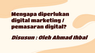 Mengapa diperlukan
digital marketing /
pemasaran digital?
Disusun : Oleh Ahmad Ihbal
 