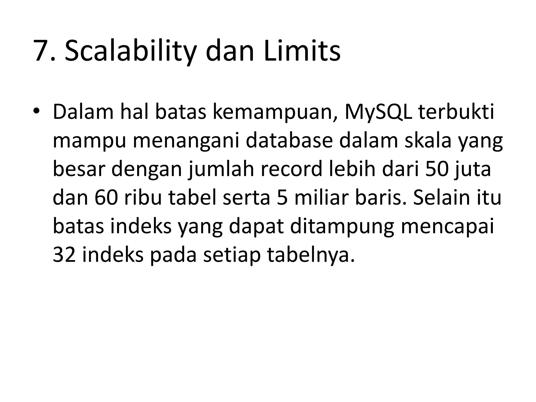 7. Scalability dan Limits
• Dalam hal batas kemampuan, MySQL terbukti
  mampu menangani database dalam skala yang
  besar dengan jumlah record lebih dari 50 juta
  dan 60 ribu tabel serta 5 miliar baris. Selain itu
  batas indeks yang dapat ditampung mencapai
  32 indeks pada setiap tabelnya.
 