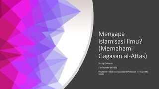 Mengapa
Islamisasi Ilmu?
(Memahami
Gagasan al-Attas)
Dr. Ugi Suharto
Co-Founder INSISTS
Research Fellow dan Assistant Professor ISTAC (1996-
2003)
 