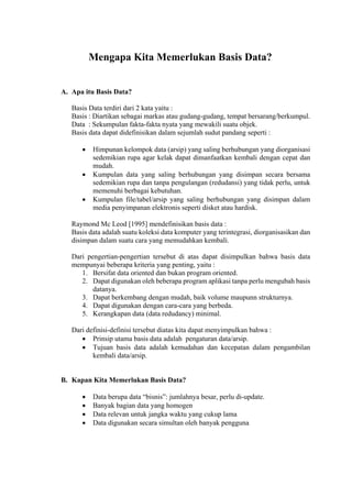  
Mengapa Kita Memerlukan Basis Data?
A. Apa itu Basis Data?
Basis Data terdiri dari 2 kata yaitu :
Basis : Diartikan sebagai markas atau gudang-gudang, tempat bersarang/berkumpul.
Data : Sekumpulan fakta-fakta nyata yang mewakili suatu objek.
Basis data dapat didefinisikan dalam sejumlah sudut pandang seperti :
 Himpunan kelompok data (arsip) yang saling berhubungan yang diorganisasi
sedemikian rupa agar kelak dapat dimanfaatkan kembali dengan cepat dan
mudah.
 Kumpulan data yang saling berhubungan yang disimpan secara bersama
sedemikian rupa dan tanpa pengulangan (redudansi) yang tidak perlu, untuk
memenuhi berbagai kebutuhan.
 Kumpulan file/tabel/arsip yang saling berhubungan yang disimpan dalam
media penyimpanan elektronis seperti disket atau hardisk.
Raymond Mc Leod [1995] mendefinisikan basis data :
Basis data adalah suatu koleksi data komputer yang terintegrasi, diorganisasikan dan
disimpan dalam suatu cara yang memudahkan kembali.
Dari pengertian-pengertian tersebut di atas dapat disimpulkan bahwa basis data
mempunyai beberapa kriteria yang penting, yaitu :
1. Bersifat data oriented dan bukan program oriented.
2. Dapat digunakan oleh beberapa program aplikasi tanpa perlu mengubah basis
datanya.
3. Dapat berkembang dengan mudah, baik volume maupunn strukturnya.
4. Dapat digunakan dengan cara-cara yang berbeda.
5. Kerangkapan data (data redudancy) minimal.
Dari definisi-definisi tersebut diatas kita dapat menyimpulkan bahwa :
 Prinsip utama basis data adalah pengaturan data/arsip.
 Tujuan basis data adalah kemudahan dan kecepatan dalam pengambilan
kembali data/arsip.
B. Kapan Kita Memerlukan Basis Data?
 Data berupa data “bisnis”: jumlahnya besar, perlu di-update.
 Banyak bagian data yang homogen
 Data relevan untuk jangka waktu yang cukup lama
 Data digunakan secara simultan oleh banyak pengguna
 