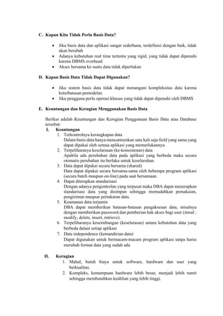  
C. Kapan Kita Tidak Perlu Basis Data?
 Jika basis data dan aplikasi sangat sederhana, terdefinisi dengan baik, tidak
akan berubah
 Adanya kebutuhan real time tertentu yang rigid, yang tidak dapat dipenuhi
karena DBMS overhead
 Akses bersama ke suatu data tidak diperlukan
D. Kapan Basis Data Tidak Dapat Digunakan?
 Jika sistem basis data tidak dapat menangani kompleksitas data karena
keterbatasan pemodelan
 Jika pengguna perlu operasi khusus yang tidak dapat dipenuhi oleh DBMS
E. Keuntungan dan Kerugian Menggunakan Basis Data
Berikut adalah Keuntungan dan Kerugian Penggunaan Basis Data atau Database
tersebut:
I. Keuntungan
1. Terkontrolnya kerangkapan data
Dalam basis data hanya mencantumkan satu kali saja field yang sama yang
dapat dipakai oleh semua aplikasi yang memerlukannya.
2. Terpeliharanya keselarasan (ke-konsistenan) data
Apabila ada perubahan data pada aplikasi yang berbeda maka secara
otomatis perubahan itu berlaku untuk keseluruhan.
3. Data dapat dipakai secara bersama (shared)
Data dapat dipakai secara bersama-sama oleh beberapa program aplikasi
(secara batch maupun on-line) pada saat bersamaan.
4. Dapat diterapkan standarisasi
Dengan adanya pengontrolan yang terpusat maka DBA dapat menerapkan
standarisasi data yang disimpan sehingga memudahkan pemakaian,
pengiriman maupun pertukaran data.
5. Keamanan data terjamin
DBA dapat memberikan batasan-batasan pengaksesan data, misalnya
dengan memberikan password dan pemberian hak akses bagi user (misal :
modify, delete, insert, retrieve).
6. Terpeliharanya keseimbangan (keselarasan) antara kebutuhan data yang
berbeda dalam setiap aplikasi
7. Data independence (kemandirian data)
Dapat digunakan untuk bermacam-macam program aplikasi tanpa harus
merubah format data yang sudah ada
II. Kerugian
1. Mahal, butuh biaya untuk software, hardware dan user yang
berkualitas.
2. Kompleks, kemampuan hardware lebih besar, menjadi lebih rumit
sehingga membutuhkan keahlian yang lebih tinggi.
 