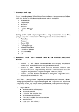  
F. Penerapan Basis Data
Secara lebih teknis/nyata, bidang-bidang fungsional yang telah umum memanfaatkan
basis data demi efisiensi, akurasi dan kecepatan operasi antara lain:
 Kepegawaian
 Pergudangan
 Akuntansi
 Reservasi
 Layanan Pelanggan
 dll
Sedang bentuk-bentuk organisasi/perusahaan yang memanfaatkan basis data
(sebagai komponen sistem informasi dalam organsasi/perusahaan dapat berupa :
 Perbankan
 Asuransi
 Rumah Sakit
 Produsen Barang
 Industri Manufaktur
 Pendidikan/Sekolah
 Telekominikasi
 Dll
G. Pengertian, Fungsi, Dan Komponen Dalam DBMS (Database Manajemen
System)
 Menutut C.J. Date : DBMS adalah merupakan software yang menghandel
seluruh akses pada database untuk melayani kebutuhan user.
 Menurut S, Attre : DBMS adalah software, hardware, firmware dan
procedure-procedure yang memanage database. Firmware adalah software
yang telah menjadi modul yang tertanam pada hardware (ROM).
 Menurut Gordon C. Everest : DBMS adalah manajemen yang efektif untuk
mengorganisasi sumber daya data.
Jadi DBMS : Semua peralatan komputer (Hardware+Software+Firmware). DBMS
dilengkapi dengan bahasa yang berorientasi pada data (High level data langauage)
yang sering disebut juga sebagai bahasa generasi ke 4 (fourth generation language).
1. Fungsi DBMS :
 Definisi data dan hubungannya
 Memanipulasi data
 Keamanan dan integritas data
 Security dan integritas data
 Recovery/perbaikan dan concurency data
 Data dictionary
 Unjuk kerja / performance
 