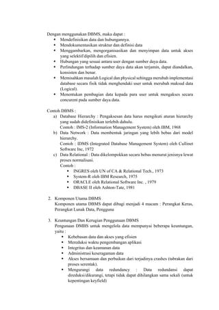  
Dengan menggunakan DBMS, maka dapat :
 Mendefinisikan data dan hubungannya.
 Mendokumentasikan struktur dan definisi data
 Menggambarkan, mengorganisasikan dan menyimpan data untuk akses
yang selektif/dipilih dan efisien.
 Hubungan yang sesuai antara user dengan sumber daya data.
 Perlindungan terhadap sumber daya data akan terjamin, dapat diandalkan,
konsisten dan benar.
 Memisahkan masalah Logical dan physical sehingga merubah implementasi
database secara fisik tidak menghendaki user untuk merubah maksud data
(Logical).
 Menentukan pembagian data kepada para user untuk mengakses secara
concurent pada sumber daya data.
Contoh DBMS :
a) Database Hierarchy : Pengaksesan data harus mengikuti aturan hierarchy
yang sudah didefinisikan terlebih dahulu.
Contoh : IMS-2 (Information Management System) oleh IBM, 1968
b) Data Network : Data membentuk jaringan yang lebih bebas dari model
hierarchy.
Contoh : IDMS (Integrated Database Management System) oleh Cullinet
Software Inc, 1972
c) Data Relational : Data dikelompokkan secara bebas menurut jenisnya lewat
proses normalisasi.
Contoh :
 INGRES oleh UN of CA & Relational Tech., 1973
 System-R oleh IBM Research, 1975
 ORACLE oleh Relational Software Inc. , 1979
 DBASE II oleh Ashton-Tate, 1981
2. Komponen Utama DBMS
Komponen utama DBMS dapat dibagi menjadi 4 macam : Perangkat Keras,
Perangkat Lunak Data, Pengguna
3. Keuntungan Dan Kerugian Penggunaan DBMS
Pengunaan DMBS untuk mengelola data mempunyai beberapa keuntungan,
yaitu :
 Kebebasan data dan akses yang efisien
 Mereduksi waktu pengembangan aplikasi
 Integritas dan keamanan data
 Administrasi keseragaman data
 Akses bersamaan dan perbaikan dari terjadinya crashes (tabrakan dari
proses serentak).
 Mengurangi data redundancy : Data redundansi dapat
direduksi/dikurangi, tetapi tidak dapat dihilangkan sama sekali (untuk
kepentingan keyfield)
 