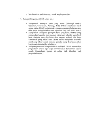 
 Membutuhkan sedikit memory untuk penyimpanan data.
4. Kerugian Pengunaan DBMS antara lain :
 Memperoleh perangkat lunak yang mahal (teknologi DBMS,
Operation, Conversion, Planning, Risk). DBMS mainframe masih
sangat mahal. DBMS berbasis mikro biayanya mencapai beberapa ratus
dolar, dapat menggambarkan suatu organisasi yang kecil secara berarti.
 Memperoleh konfigurasi perangkat keras yang besar. DBMS sering
memerlukan kapasitas penyimpanan primer dan sekunder yang lebih
besar daripada yang diperlukan oleh program aplikasi lain. Juga,
kemudahan yang dibuat oleh DBMS dalam mengambil informasi
mendorong lebih banyak terminal pemakai yang disertakan dalam
konfigurasi daripada jika sebaliknya.
 Mempekerjakan dan mempertahankan staf DBA DBMS memerlukan
pengetahuan khusus agar dapat memanfaatkan kemampuan secara
penuh. Pengetahuan khusus ini paling baik diberikan oleh
pengeloladatabase.
 
