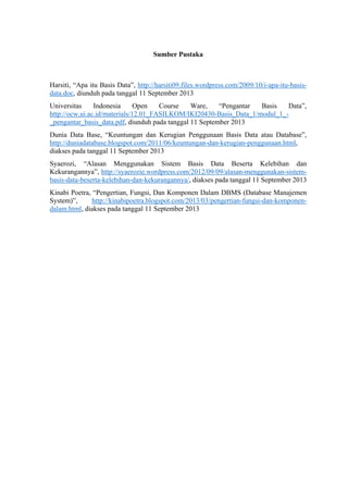  
Sumber Pustaka
Harsiti, “Apa itu Basis Data”, http://harsiti09.files.wordpress.com/2009/10/i-apa-itu-basis-
data.doc, diunduh pada tanggal 11 September 2013
Universitas Indonesia Open Course Ware, “Pengantar Basis Data”,
http://ocw.ui.ac.id/materials/12.01_FASILKOM/IKI20430-Basis_Data_1/modul_1_-
_pengantar_basis_data.pdf, diunduh pada tanggal 11 September 2013
Dunia Data Base, “Keuntungan dan Kerugian Penggunaan Basis Data atau Database”,
http://duniadatabase.blogspot.com/2011/06/keuntungan-dan-kerugian-penggunaan.html,
diakses pada tanggal 11 September 2013
Syaerozi, “Alasan Menggunakan Sistem Basis Data Beserta Kelebihan dan
Kekurangannya”, http://syaerozie.wordpress.com/2012/09/09/alasan-menggunakan-sistem-
basis-data-beserta-kelebihan-dan-kekurangannya/, diakses pada tanggal 11 September 2013
Kinabi Poetra, “Pengertian, Fungsi, Dan Komponen Dalam DBMS (Database Manajemen
System)”, http://kinabipoetra.blogspot.com/2013/03/pengertian-fungsi-dan-komponen-
dalam.html, diakses pada tanggal 11 September 2013
 
