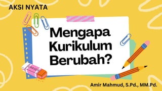 Mengapa
Kurikulum
Berubah?
AKSI NYATA
Amir Mahmud, S.Pd., MM.Pd.
 