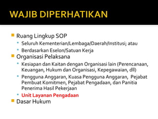  Ruang Lingkup SOP 
 Seluruh Kementerian/Lembaga/Daerah/Institusi; atau 
 Berdasarkan Eselon/Satuan Kerja 
 Organisasi Pelaksana 
 Kesiapan dan Kaitan dengan Organisasi lain (Perencanaan, 
Keuangan, Hukum dan Organisasi, Kepegawaian, dll) 
 Pengguna Anggaran, Kuasa Pengguna Anggaran, Pejabat 
Pembuat Komitmen, Pejabat Pengadaan, dan Panitia 
Penerima Hasil Pekerjaan 
 Unit Layanan Pengadaan 
 Dasar Hukum 
 