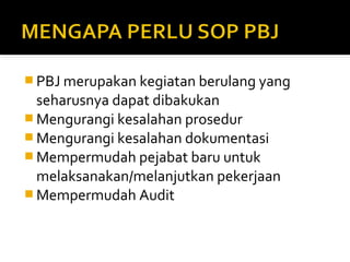 PBJ merupakan kegiatan berulang yang 
seharusnya dapat dibakukan 
Mengurangi kesalahan prosedur 
Mengurangi kesalahan dokumentasi 
Mempermudah pejabat baru untuk 
melaksanakan/melanjutkan pekerjaan 
Mempermudah Audit 
 