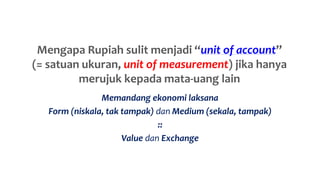 Mengapa Rupiah sulit menjadi “unit of account”
(= satuan ukuran, unit of measurement) jika hanya
merujuk kepada mata-uang lain
Memandang ekonomi laksana
Form (niskala, tak tampak) dan Medium (sekala, tampak)
::
Value dan Exchange
 
