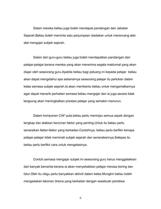 Selain mereka beliau juga boleh mendapat pandangan dari Jabatan

Sejarah.Beliau boleh meminta satu perjumpaan diadakan untuk merancang alat-

alat mengajar subjek sejarah.



      Selain dari guru-guru beliau juga boleh mendapatkan pandangan dari

pelajar-pelajar,kerana mereka yang akan menerima segala maklumat yang akan

diajar oleh seseorang guru.Apabila beliau bagi peluang ini kepada pelajar beliau

akan dapat mengetahui apa sebenarnya seseorang pelajar itu perlukan dalam

kelas semasa subjek sejarah.Ia akan membantu beliau untuk mengamalkannya

agar dapat menarik perhatian semasa beliau mengajar dan ia juga secara tidak

langsung akan meningkatkan prestasi pelajar yang semakin menurun.



      Dalam komponen CAF pula,beliau perlu meninjau semua aspek dengan

lengkap dan elakkan keciciran faktor yang penting.Untuk itu beliau perlu

senaraikan faktor-faktor yang berkaitan.Contohnya, beliau perlu berfikir kenapa

pelajar-pelajar tidak meminati subjek sejarah dan senaraikannya.Selepas itu

beliau perlu berfikir cara untuk mengatasinya.



      Contoh,semasa mengajar subjek ini seseorang guru harus menggelakkan

dari banyak bercerita kerana ia akan menyebabkan pelajar merasa boring dan

tidur.Oleh itu cikgu perlu banyakkan aktiviti dalam kelas.Mungkin beliau boleh

mengadakan lakonan drama yang berkaitan dengan sesebuah peristiwa




                                        6
 