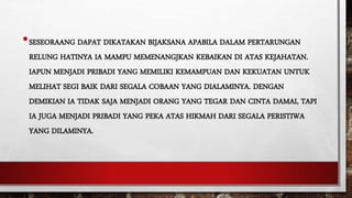•SESEORAANG DAPAT DIKATAKAN BIJAKSANA APABILA DALAM PERTARUNGAN
RELUNG HATINYA IA MAMPU MEMENANGJKAN KEBAIKAN DI ATAS KEJAHATAN.
IAPUN MENJADI PRIBADI YANG MEMILIKI KEMAMPUAN DAN KEKUATAN UNTUK
MELIHAT SEGI BAIK DARI SEGALA COBAAN YANG DIALAMINYA. DENGAN
DEMIKIAN IA TIDAK SAJA MENJADI ORANG YANG TEGAR DAN CINTA DAMAI, TAPI
IA JUGA MENJADI PRIBADI YANG PEKA ATAS HIKMAH DARI SEGALA PERISTIWA
YANG DILAMINYA.
 