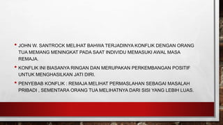 • JOHN W. SANTROCK MELIHAT BAHWA TERJADINYA KONFLIK DENGAN ORANG
TUA MEMANG MENINGKAT PADA SAAT INDIVIDU MEMASUKI AWAL MASA
REMAJA.
• KONFLIK INI BIASANYA RINGAN DAN MERUPAKAN PERKEMBANGAN POSITIF
UNTUK MENGHASILKAN JATI DIRI.
• PENYEBAB KONFLIK : REMAJA MELIHAT PERMASLAHAN SEBAGAI MASALAH
PRIBADI , SEMENTARA ORANG TUA MELIHATNYA DARI SISI YANG LEBIH LUAS.
 