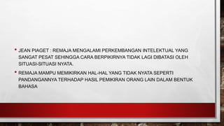 • JEAN PIAGET : REMAJA MENGALAMI PERKEMBANGAN INTELEKTUAL YANG
SANGAT PESAT SEHINGGA CARA BERPIKIRNYA TIDAK LAGI DIBATASI OLEH
SITUASI-SITUASI NYATA.
• REMAJA MAMPU MEMIKIRKAN HAL-HAL YANG TIDAK NYATA SEPERTI
PANDANGANNYA TERHADAP HASIL PEMIKIRAN ORANG LAIN DALAM BENTUK
BAHASA
 