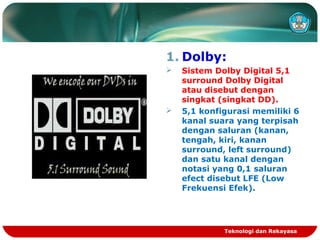 1. Dolby:
 Sistem Dolby Digital 5,1
surround Dolby Digital
atau disebut dengan
singkat (singkat DD).
 5,1 konfigurasi memiliki 6
kanal suara yang terpisah
dengan saluran (kanan,
tengah, kiri, kanan
surround, left surround)
dan satu kanal dengan
notasi yang 0,1 saluran
efect disebut LFE (Low
Frekuensi Efek).
Teknologi dan Rekayasa
 