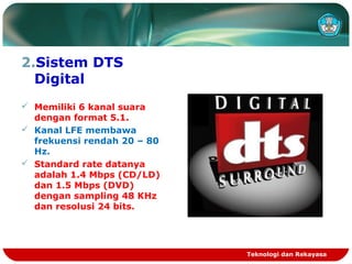 2.Sistem DTS
Digital
 Memiliki 6 kanal suara
dengan format 5.1.
 Kanal LFE membawa
frekuensi rendah 20 – 80
Hz.
 Standard rate datanya
adalah 1.4 Mbps (CD/LD)
dan 1.5 Mbps (DVD)
dengan sampling 48 KHz
dan resolusi 24 bits.
Teknologi dan Rekayasa
 